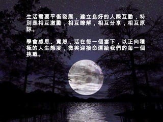 生活需要平衡發展，建立良好的人際互動，特別是相互激勵，相互瞭解，相互分享，相互原諒。  學會感恩、寬恕，活在每一個當下，以正向積極的人生態度，微笑迎接命運給我們的每一個挑戰。 