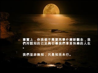 事實上，你我都不需要再學什麼新觀念，我們所認知的已足夠引導我們享受快樂的人生。 我們並非無知，只是知而未行。  