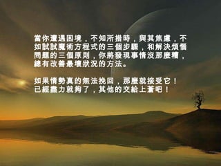 當你遭遇困境，不知所措時，與其焦慮，不如試試魔術方程式的三個步驟，和解決煩惱問題的三個原則，你將發現事情沒那麼糟，總有改善最壞狀況的方法。  如果情勢真的無法挽回，那麼就接受它！ 已經盡力就夠了，其他的交給上蒼吧！ 