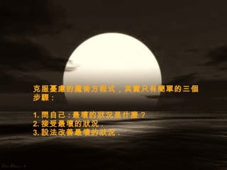 克服憂慮的魔術方程式，其實只有簡單的三個步驟 : 1. 問自己 : 最壞的狀況是什麼 ?  2. 接受最壞的狀況 .  3. 設法改善最壞的狀況 . 