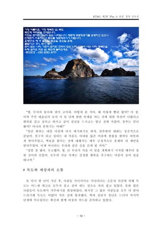 KT&G 제2회 ‘Play it 상상’ 창의 공모전




 “형. 무사히 돌아와 줘서 고마워. 어떻게 된 거야. 왜 이렇게 빨리 왔어? 아 참.
아까 주민 대표님이 오셔 서 일 년에 한번 축제를 여는 것에 대한 의견이 나왔다고
회의를 갖고 싶다고 하시고 같이 점심을 드시고는 방금 전에 가셨어. 천추는 만나
봤어? 마나라 분위기는 어때?”
 “일단 회의는 내일 아침에 다시 얘기하기로 하자. 천추와의 대화는 성공적으로
끝났어. 친구가 되고 싶다는 내 마음도 아내를 잃은 마음에 촛불을 밝히듯 따뜻하
게 받아주었고, 벽보를 붙이는 것에 대해서는 매우 긍정적으로 흔쾌히 내 제안을
받아주었어. 이제 마나라는 우리와 같은 길을 걷게 될 거야.”
 “정말 잘 됐다. 수고했어. 형. 난 우리가 처음 이 일을 계획하기 시작할 때부터 잘
될 것이라 믿었어. 모두의 가슴 속에는 진정한 행복을 추구하는 마음이 숨어 있을
테니까.”
# 독도와 세상과의 소통
 또 다시 몇 년이 지난 후, 사람들 사이사이로 지나다니는 소문과 사진에 의해 독
도는 어느새 최고로 모두가 살고 싶어 하는 섬으로 자리 잡고 있었다. 또한 많은
사람들이 독도에서 거주하기를 희망하였다. 하지만 그 많은 사람들을 모두 다 받아
드리기엔 독도는 턱없이 작은 섬에 불과했다. 혁과 전단지 청년은 드디어 마지막
단계에 이르렀다는 확신과 함께 비장의 카드를 준비하고 있었다.

                      - 10 -
 