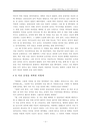 KT&G 제2회 ‘Play it 상상’ 창의 공모전


어디서 어떤 사람을 찾아야겠다는 계획은 만들지 않았다. 분명 운명처럼 자신의 손
에 쥐어있는 상상신검과 같이 똑같은 방법으로 이유 없이 다가가고 싶은 사람이 있
을 것 같다는 믿음이 있었기 때문이었다. 그렇게 혁의 머릿속은 하얀 도화지에 희
미하게 그려있는 상상신검과 정체 모를 사람이 그려있는 그림 한 장 뿐이었다. 친
구라는 사람을 만나기 위해 걷다가 건너편에 보이는 악기가게를 발견한다. 그리고
는 한참 동안 가게의 유리창을 깨버릴 것 같은 눈빛으로 기타를 쳐다보며 옛날을
회상한다. 목청을 보이며 마이크를 꽉 쥐고 해드뱅이를 하며 온 힘을 다해 노래를
부르는 보컬리스트, 손목에 땀이 맺힌 채 기타를 치고 있는 혁 그리고 그들과 함께
진동하는 드럼과 베이스. 그 상황이 눈앞에 펼쳐 있는 것만 같다. 그리고 혁에게 들
리는 소리. 신나는 악기소리가 아닌 낯선 사람 목소리. “악기 하시는 분인가 봐요?
이거 한 장 받아가세요. 저기 보이는 사거리에서 우회전 하시면 바로 왼쪽에 보이
는 음식점인데요. 아주 맛있고 유명한 집이에요. 한번 찾아주세요.”
 그는 꽤 무거워 보이는 전단지가 든 가방을 매고 대학생 차림의 옷을 입고 전단
지를 나눠주는 아르바이트를 하는 한 청년이었다. 처음 만났지만 낯설지 않은 그는
얼굴과 눈빛만으로 그의 생활력이 느껴질 정도로 강인한 눈과 인상을 가진 청년이
었다. 혁은 이름 모를 전단지 청년에게 눈인사를 나누며 자신과 함께할 사람이라고
마음속으로 확신하고 그와 친구가 되기로 마음먹는다. 혁에게는 물질적인 능력과
같은 남다른 친구는 필요하지 않았다. 단지 혁과 함께 할 마음, 함께 할 수 있는 믿
음을 가진 사람이었으면 좋겠다는 희망사항이 있을 뿐이었다. 그리고 그런 희망사
항을 모두 갖추고 있는 사람을 만났다. 아름다운 독도라는 땅에서 그렇게 혁과 전
단지 청년은 형제의 손을 잡게 되었다.
# 또 다른 운명을 계획한 의형제
 “하하하. 그렇게 기타를 잘 친단 말이에요? 저도 한때는 피아니스트 되는 것이
꿈이었는데..... 나중에 독도 음악회에 나갈 밴드가 기타리스트를 구하면 꼭 형에게
말해 줄게요. 형이 기타 치는 모습 상상만 해도 기대되는걸요? 하하하.”
 “정말? 나야 좋지. 그런 기회만 온다면 상상신검과 천추로 얽히고 설 켜진 내 운
명은 내 일이 아닌 것처럼 뒤로 하고, 운명이 아닌 우연이었을 뿐이라고 생각하고
다시 음악이나 했으면 좋겠다. 그랬으면 좋겠네. 하하하.”
 “형. 근데 상상신검 이라는 것 저도 한번 배워볼 수 있을까요? 예전에 태권도는
몇 년 배웠는데 검을 다뤄 본적이 없어서 자신은 없지만 한번 배워보고 싶어요. 제
가 사실 승부욕 하나는 이 팔 근육보다도 강한 사람이거든요. 형에게 있었던 얘기
를 들으니까 천추에 대한 미움이 되살아났어요. 저번에도 말했듯이 천추가 가진 무
술신공은 최고라고 할 수 있을지 몰라도 그가 가지고 있는 정신세계는 지옥의 불구
덩이보다도 악하고 더러울 것이라 생각해요. 그렇게 힘으로 얻게 된 명예로 자신의
나라를 어떻게 이끌어 나갈지 참으로 기대가 되네요. 그 나라의 미래와 시민들의

                      - 2 -
 