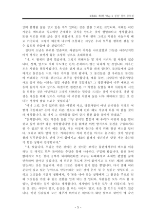 KT&G 제2회 ‘Play it 상상’ 창의 공모전


살며 불행한 삶을 살고 있을 수도 있다는 것을 말씀 드리는 것입니다. 저희는 이런
기준을 깨트리고 독도에만 존재하는 규칙을 만드는 것이 현명하다고 생각합니다.
또한 서로를 위한 삶을 살기 원합니다. 모든 부와 행복 그리고 사랑은 나눌수록 배
로 커집니다. 그렇기 때문에 나누며 소통하는 세상은 우리 모두를 행복한 삶을 살
수 있도록 만들어 줄 것입니다.”
 전단지 소년은 화려한 말솜씨로 사람들의 이목을 사로잡았고 그들을 아름답지만
아직 까지는 보이지 않는 소망의 섬으로 초대하였다.
 “네. 이 형제의 말이 맞습니다. 그렇기 위해서는 몇 가지 지켜야 할 사항이 있습
니다. 첫째, 앞으로 저희 독도에는 돈이 존재하지 않는 나라가 될 것입니다. 이유는
돈은 사람을 현혹시킵니다. 욕심을 갖게 하고 질투를 하게 합니다. 물건들에게 값을
매기고 물건들은 서로 다른 가치를 갖게 됩니다. 그 물건들을 산 우리들도 물건들
에 비례하는 가치를 갖는다고 모두들 생각합니다. 예를 들면, 사람들이 명품가방을
사고 싶어 하는 이유는 정말 자신을 위한 것일까요? 그 명품가방이 너무 예쁘고 마
음에 들어서 사고 싶기도 하겠지만 한편으론 그 가방을 들었을 때의 사람들의 시선
을 원하는 것은 아닐까요? 그것이 나쁘다는 말씀을 드리는 것이 아닙니다. 다만 평
생을 자신을 위해 살아도 아까운 이 귀중한 시간과 삶을 너무 허비하고 있는 것 같
다는 생각에 말씀 드리는 것입니다.”
 “아니 그럼, 돈이 없다면 쌀은 어떻게 사고, 명품가방이 아닌 손가방은 이라도 어
떻게 구입하죠? 돈이 아닌 다른 것으로 대체 된다 해도 지금과 다를 바 없을 것이
라 생각합니다. 또 다시 그 대체물을 많이 갖기 위한 삶을 살아야 하겠죠.”
 “동의합니다. 저도 가끔은 돈은 그냥 종이일 뿐인데 왜 우리가 이렇게 돈을 많이
갖고 싶어 하지? 라는 생각합니다만 돈을 없애면 어떤 방식으로 물건을 구입하거나
팔 수 있죠? 한 가지 예를 들면, 저는 아침에 출근을 하기 위해 항상 버스를 탑니
다. 그리고 회사 앞에 있는 커피숍에서 커피 한잔을 마시고 출근하는 것이 일상생
활의 일부분입니다. 만약 돈이 없어지고 제2의 화폐가 생긴다면 당장 저는 출근하
기 힘든 상황이 발생합니다.”
 “네. 맞습니다. 우리는 작은 것이든 큰 것이든 보이는 물건에서부터 버스를 이용
하는 것 까지도 모두 돈이라는 수단을 통해 사용하고 구입해 왔습니다. 물론 돈이
없어지고 모든 것이 공짜가 되어버린다면 모두들 나태해지고 육체만 편안한 삶에
만족하며 살아갈 것입니다. 제 의견은 독도에 돈이 없어지고 또 다른 제2의 화폐를
만들자는 것은 맞습니다. 다만 그것은 정해져 있지 않을 뿐입니다. 다시 말해 여러
분들이 갖고 있는 능력으로 만들어내는 모든 것이 돈이 될 수 있다는 말입니다. 그
리고 그것들을 지금의 생활에서, 즉 돈을 내야 하는 상황에서 그 물건을 주므로 인
해 그것들을 가질 수 있는 권한을 얻게 되는 것 입니다. 사람들은 모두 각자 할 수
있는, 좋아하는 일이 있다고 생각합니다. 개개인의 능력은 모두 다 다릅니다. 농사
를 잘 짓는 사람이 있고, 운전을 잘 하는 사람이 있고, 옷을 잘 만드는 사람도 있습
니다. 이런 사람들의 모든 제주가 뛰어나든 뛰어나지 않던 앞으로 살면서 매 순간


                      - 5 -
 