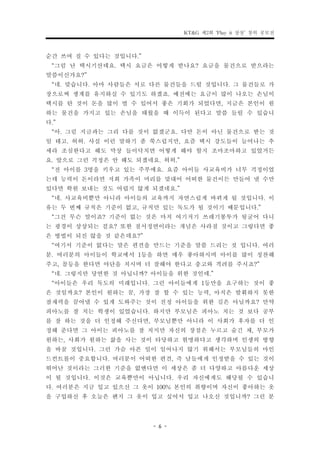 KT&G 제2회 ‘Play it 상상’ 창의 공모전


순간 쓰여 질 수 있다는 것입니다.”
 “그럼 난 택시기산데요. 택시 요금은 어떻게 받나요? 요금을 물건으로 받으라는
말씀이신가요?”
 “네. 맞습니다. 아마 사람들은 서로 다른 물건들을 드릴 것입니다. 그 물건들로 가
장으로써 생계를 유지하실 수 있기도 하겠죠. 예전에는 요금이 많이 나오는 손님이
택시를 탄 것이 돈을 많이 벌 수 있어서 좋은 기회가 되었다면, 지금은 본인이 원
하는 물건을 가지고 있는 손님을 태웠을 때 이득이 된다고 말씀 들릴 수 있습니
다.”
 “아. 그럼 지금과는 그리 다를 것이 없겠군요. 다만 돈이 아닌 물건으로 받는 것
일 테고. 허허. 사실 이런 말하기 좀 쑥스럽지만, 요즘 택시 강도들이 늘어나는 추
세라 조심한다고 해도 막상 들이닥치면 어떻게 해야 할지 조마조마하고 있었거든
요. 앞으로 그런 걱정은 안 해도 되겠네요. 허허.”
 “전 아이를 3명을 키우고 있는 주부에요. 요즘 아이들 사교육비가 너무 걱정이었
는데 능력이 돈이라면 저희 가족이 머리를 맞대어 어떠한 물건이든 만들어 낼 수만
있다면 학원 보내는 것도 어렵지 않게 되겠네요.”
 “네. 사교육비뿐만 아니라 아이들의 교육까지 자연스럽게 바뀌게 될 것입니다. 이
유는 두 번째 규칙은 기준이 없고, 규칙만 있는 독도가 될 것이기 때문입니다.”
 “그건 무슨 말이죠? 기준이 없는 것은 마치 여기저기 쓰레기봉투가 뒹굴어 다니
는 광경이 상상되는 걸요? 또한 질서정연이라는 개념은 사라질 것이고 그렇다면 좋
은 방법이 되진 않을 것 같은데요?”
 “여기서 기준이 없다는 말은 편견을 만드는 기준을 말씀 드리는 것 입니다. 여러
분. 여러분의 아이들이 학교에서 1등을 하면 매우 좋아하시며 아이를 많이 칭찬해
주고, 꼴등을 한다면 야단을 치시며 더 잘해야 한다고 충고와 격려를 주시죠?”
 “네. 그렇지만 당연한 것 아닙니까? 아이들을 위한 것인데.”
 “아이들은 우리 독도의 미래입니다. 그런 아이들에게 1등만을 요구하는 것이 좋
은 것일까요? 본인이 원하는 꿈, 가장 잘 할 수 있는 능력, 아직은 발휘하지 못한
잠재력을 끌어낼 수 있게 도와주는 것이 진정 아이들을 위한 길은 아닐까요? 만약
피아노를 잘 치는 학생이 있었습니다. 하지만 부모님은 피아노 치는 것 보다 공부
를 잘 하는 것을 더 인정해 주신다면, 부모님뿐만 아니라 이 사회가 후자를 더 인
정해 준다면 그 아이는 피아노를 잘 치지만 자신의 장점은 누르고 숨긴 채, 부모가
원하는, 사회가 원하는 삶을 사는 것이 타당하고 현명하다고 생각하며 인생의 방향
을 바꿀 것입니다. 그런 가슴 아픈 일이 일어나지 않기 위해서는 부모님들의 마인
드컨트롤이 중요합니다. 여러분이 어떠한 편견, 즉 남들에게 인정받을 수 있는 것이
뛰어난 것이라는 그러한 기준을 없앤다면 이 세상은 좀 더 다양하고 아름다운 세상
이 될 것입니다. 이것은 교육뿐만이 아닙니다. 우리 자신에게도 해당될 수 있습니
다. 여러분은 지금 입고 있으신 그 옷이 100% 본인의 취향이며 자신이 좋아하는 옷
을 구입하신 후 오늘은 왠지 그 옷이 입고 싶어서 입고 나오신 것입니까? 그런 분


                      - 6 -
 