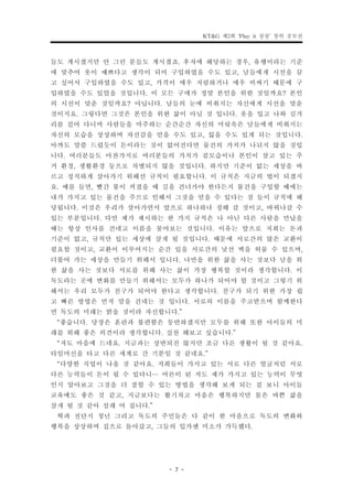 KT&G 제2회 ‘Play it 상상’ 창의 공모전


들도 계시겠지만 안 그런 분들도 계시겠죠. 후자에 해당하는 경우, 유행이라는 기준
에 맞추어 옷이 예쁘다고 생각이 되어 구입하였을 수도 있고, 남들에게 시선을 끌
고 싶어서 구입하였을 수도 있고, 가격이 매우 저렴하거나 매우 비싸기 때문에 구
입하였을 수도 있었을 것입니다. 이 모든 구매가 정말 본인을 위한 것일까요? 본인
의 시선이 맞춘 것일까요? 아닙니다. 남들의 눈에 비춰지는 자신에게 시선을 맞춘
것이지요. 그렇다면 그것은 본인을 위한 삶이 아닐 것 입니다. 옷을 입고 나와 길거
리를 걸어 다니며 사람들을 마주하는 순간순간 자신의 머릿속은 남들에게 비춰지는
자신의 모습을 상상하며 자신감을 얻을 수도 있고, 잃을 수도 있게 되는 것입니다.
아까도 말씀 드렸듯이 돈이라는 것이 없어진다면 물건의 가치가 나뉘지 않을 것입
니다. 여러분들도 마찬가지로 여러분들의 가치가 겉모습이나 본인이 살고 있는 주
거 환경, 생활환경 등으로 차별되지 않을 것입니다. 하지만 기준이 없는 세상을 바
르고 정직하게 살아가기 위해선 규칙이 필요합니다. 이 규칙은 지금의 법이 되겠지
요. 예를 들면, 빨간 불이 켜졌을 때 길을 건너가야 한다든지 물건을 구입할 때에는
내가 가지고 있는 물건을 주므로 인해서 그것을 얻을 수 있다는 점 들이 규칙에 해
당됩니다. 이것은 우리가 살아가면서 앞으로 하나하나 정해 갈 것이고, 바꿔나갈 수
있는 부분입니다. 다만 제가 제시하는 한 가지 규칙은 나 아닌 다른 사람을 만났을
때는 항상 인사를 건네고 이름을 물어보는 것입니다. 이유는 앞으로 저희는 돈과
기준이 없고, 규칙만 있는 세상에 살게 될 것입니다. 때문에 서로간의 많은 교환이
필요할 것이고, 교환이 이루어지는 순간 있을 서로간의 낯선 벽을 허물 수 있으며,
더불어 가는 세상을 만들기 위해서 입니다. 나만을 위한 삶을 사는 것보다 남을 위
한 삶을 사는 것보다 서로를 위해 사는 삶이 가장 행복할 것이라 생각합니다. 이
독도라는 곳에 변화를 만들기 위해서는 모두가 하나가 되어야 할 것이고 그렇기 위
해서는 우리 모두가 친구가 되어야 한다고 생각합니다. 친구가 되기 위한 가장 쉽
고 빠른 방법은 먼저 말을 건네는 것 입니다. 서로의 이름을 주고받으며 함께한다
면 독도의 미래는 밝을 것이라 자신합니다.”
 “좋습니다. 당장은 혼란과 불편함은 동반하겠지만 모두를 위해 또한 아이들의 미
래를 위해 좋은 의견이라 생각합니다. 실천 해보고 싶습니다.”
 “저도 마음에 드네요. 지금과는 상반되진 않지만 조금 다른 생활이 될 것 같아요.
타임머신을 타고 다른 세계로 간 기분일 것 같네요.”
 “다양한 직업이 나올 것 같아요. 저희들이 가지고 있는 서로 다른 얼굴처럼 서로
다른 능력들이 돈이 될 수 있다니… 어른이 된 저도 제가 가지고 있는 능력이 무엇
인지 알아보고 그것을 더 잘할 수 있는 방법을 생각해 보게 되는 걸 보니 아이들
교육에도 좋은 것 같고, 지금보다는 활기차고 마음은 행복하지만 몸은 바쁜 삶을
살게 될 것 같아 설래 어 집니다.”
 혁과 전단지 청년 그리고 독도의 주민들은 다 같이 한 마음으로 독도의 변화와
행복을 상상하며 집으로 돌아갔고, 그들의 입가엔 미소가 가득했다.


                     - 7 -
 