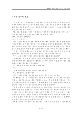 KT&G 제2회 ‘Play it 상상’ 창의 공모전



# 혁과 천추의 소통
  몇 년 후, 독도는 아름답지만 보이지 않는 소망의 섬이 아닌 모두의 꿈을 이루어
기적과 변화를 만들어 낸 천국의 섬이 되었다. 이런 기적을 만들자고 의견을 제시
했던 혁과 전단지 청년은 어느덧 어른이 되어 독도 주민들의 성원으로 독도를 이끌
어 나가는 섬의 왕이 되었다.
  “형. 짐은 왜 챙기는 거야? 여행 가려는 거야? 아니 이렇게 행복한 나라가 또 어
디 있다고 다른 곳을 가시려 하나. 하하. 아 잠깐, 형. 설마..”
“맞아. 다녀올게. 부탁한다.”
“응. 여긴 걱정 마.”
  혁은 그들이 계획한 두 번째 단계에 올라갈 때가 되었다는 생각과 함께 천추의
나라로 향했다. 두 사람은 결의를 다지는 눈빛으로 눈인사를 주고받았다. 혁의 얼굴
에는 지금까지 있었던 많은 일들을 생각하며 흐뭇한 미소가 새어 나오고 있었고,
앞으로 있을 일들에 대한 걱정과 포부에 혁의 두 손은 주먹을 쥐고 있는 듯 했다.
  “여기가 천추가 있다는 그 마의 궁이란 말이지? 생각한 것처럼 멋진 건물이야.
안녕하세요. 저는 독도의 왕, 혁이라고 합니다. 이름이 어떻게 되시죠?”
  “네? 아, 제 이름은 정 타생 이라고 합니다만 어떻게 찾아오셨죠?”
  “안녕하세요. 정 타생 씨. 천추를 만나고 싶어 찾아왔습니다. 저는 오래 전에 천추
와의 대결에서 패한 사람입니다. 해치려고 온 것이 아니라 그냥 친구가 되고 싶을
뿐이니 오해는 없으시길 부탁드립니다.”
  “네. 잠시만 여기 앉아 기다리시기 바랍니다.”
  “네.”
  “이제 들어가셔도 됩니다. 이쪽으로 따라오세요.”
  “네. 감사합니다. 정 타생 씨.”
  혁은 정 타생 이라는 안내원을 따라 천추가 있는 방으로 들어갔다.
  “오랜만이군. 혁. 잘 지냈나? 자네 소식은 얼핏 들었네. 독도의 왕이 되었다고?
허허. 그 상상신검으로 묘기라도 부렸나? 그 조그마한 섬의 왕이 되었다고 이렇게
날 찾아와 주다니 참으로 영광이군 그래. 이제 와서 다시 나에게 대결을 청하러 오
셨는가? 아니면 독도가 살기 힘드니 부탁을 하러 온 것인가?”
  “허허. 자네 참 여전하군. 난 자네와 친구가 되고 싶어서 찾아왔어. 잠자리에 누워
가만히 예전 일을 돌이켜 보니 우리가 그렇게 싸웠던 것도 당신이 승리한 것도 내
가 패한 것도 다 예전 일이고 이제는 소중한 추억일 뿐이란 것을 느꼈지. 이제는
시간도 많이 흘렀고, 우리가 나누었던 주먹이 변해 남자 대 남자로써 우정이 될 수
도 있지 않겠어? 자네에게 다른 어떤 꿍꿍이가 있어서 온 것이 아니니 나를 손님처
럼 대하지 말고 친구처럼 대해 주었으면 해.”
  “허허. 자네가 그리 말하니 할 말이 없군. 그래. 우리 예전 일은 다 잊어버리고,

                      - 8 -
 