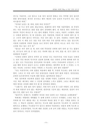 KT&G 제2회 ‘Play it 상상’ 창의 공모전


친구로 지냅시다. 그럼 앞으로 도울 일이 있으면 말하고 나도 부탁할 것이 있으면
한번 찾아가겠네. 하지만 친구라고 해서 예전의 나의 승리가 무승부가 되는 것은
아니겠지? 허허.”
 “이사람 농담도 참. 허허. 헌데 자네 부인은?”
 “아. 날 두고 먼저 갔네. 하늘나라로. 원래부터 몸이 약한 사람이었어. 내 부인이
라는 이유 하나만으로 몹쓸 일을 많이 감당해야 했지. 내 자존심 하나 지켜주자고
말이야. 부인이 떠나간 후 나도 많이 변했네. 부인이 그립고, 사람이 그리웠어. 연희
는 나에겐 없어서는 안 될 심장과도 같은 사람인데, 이렇게 한 나라의 왕이 된 지
금 그녀가 옆에 없으니 아무것도 가진 것이 없는 것 같아. 사랑하는 사람이 옆에
있는 것이 이 세상 모든 것을 가진 것과 바꿀 수만 있다면 바꾸고 싶을 정도니까.
이렇게 오랜만에 자네의 얼굴을 보니 또다시 연희 생각이 나는군. 내가 지금 무슨
소리를 하고 있는 건지 참.”
 “앞으론 자주 찾아 올 게. 내가 너희 부인만큼 너에게 힘이 되어 줄 수는 없겠지
만, 친구로서 내가 줄 수 있는 모든 격려와 힘을 줄 거야. 힘을 내. 친구! 천추! 천
하제일의 무술인!”
 “너에게 나와의 결투가 추억이 된 것처럼 나도 마찬가지네. 이제 무술은 나에게
는 내가 가진 하나의 특기이자 장점에 불과해. 다른 나라의 공격에 대비해 내가 알
고 있는 모든 무술신공을 장군들에게 가르쳤네. 그리고 우리나라의 군인들이 그 무
술을 배워 혹시나 있을지 모르는 전쟁에 대비하는 대비책이 될 뿐 그 이상도 그 이
하도 아닐세. 그나저나 자네는 어떻게 그 독도라는 섬의 왕이 되었어?”
 “나도 마찬가지야. 너와 있었던 싸움에서 패한 후, 우연히 독도라는 섬에 가게 되
었어. 그리고 더 이상 내가 가진 상상신검은 사용할 일이 없게 되었지. 상상신검을
손에서 놓으면서부터 무술에 대한 열정도 잃어버리게 되었고.”
 혁은 천추에게 자신에게 있었던 일을 설명해 주었다. 오랜만에 나누는 친구와의
시간. 혁은 얘기하는 내내 그 시간에 감사함을 느끼고 있었다. 그리고 예전에 자신
에게 찾아온 운명에 대해 다시 한 번 생각하게 되었다.
 “그랬구나. 정말 많은 일이 있었군. 자네 다시 보게 되 는걸? 어떻게 그런 생각을
다 하게 되었나? 돈이 없는 세상이라. 편견이란 기준이 없는 세상이라. 상상이 되지
않는구먼. 한번 놀러 가도 되겠나?”
 “물론이지. 언제든지. 자네뿐만 아니라 자네 나라의 모든 사람들을 초대하겠네.”
 혁에게는 의형제가 계획했던 두 번째 단계가 드러나기 시작했다. 그것은 바로 천
추에게 한 가지 제안을 하는 것. 마나라에 벽보를 붙일 수 있는 기회를 달라는 것
이다. 그 벽보가 전달하는 메시지는 독도에 대한 홍보이며 독도에서 마 나라까지
왕복으로 운행하는 무료항공기가 있으니 편하게 이용하라는 내용과 함께 독도에 초
대한다는 초청장이었다. 독도에 대한 간단한 소개 글이 포함 되었고, 독도의 아름다
움이 묻어나는 사진이 담겨있었다.



                       - 9 -
 