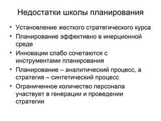 Недостатки школы планирования Установление жесткого стратегического курса Планирование эффективно в инерционной среде Инновации слабо сочетаются с инструментами планирования Планирование – аналитический процесс, а стратегия – синтетический процесс Ограниченное количество персонала участвует в генерации и проведении стратегии 