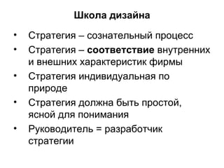 Школа дизайна Стратегия – сознательный процесс Стратегия –  соответствие  внутренних и внешних характеристик фирмы Стратегия индивидуальная по природе Стратегия должна быть простой, ясной для понимания Руководитель = разработчик стратегии 
