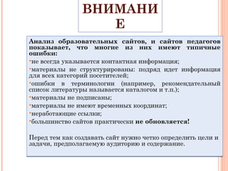 ОБРАТИТЕ ВНИМАНИЕ Анализ образовательных сайтов, и сайтов педагогов показывает, что многие из них имеют типичные ошибки: не всегда указывается контактная информация; материалы не структурированы: подряд идет информация для всех категорий посетителей; ошибки в терминологии (например, рекомендательный список литературы называется каталогом и т.п.); материалы не подписаны; материалы не имеют временных координат; неработающие ссылки; большинство сайтов практически  не обновляется!  Перед тем как создавать сайт нужно четко определить цели и задачи, предполагаемую аудиторию и содержание.  