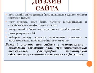ДИЗАЙН САЙТА весь дизайн сайта должен быть выполнен в едином стиле и цветовой гамме; цвет шрифта, цвет фона, должны гармонировать и способствовать комфортному чтению; не применяйте более двух шрифтов на одной странице; размер шрифта – 24; выбирая между большим количеством анимации и загрузкой сайта, выбирайте быструю загрузку. Важный момент при работе с материалами - соблюдение авторских прав. При заимствовании материалов, фотографий, иллюстраций обязательно указывайте источники информации. 