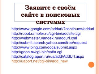 http://www.google.com/addurl/?continue=/addurl http://robot.rambler.ru/cgi-bin/addsite.cgi http://webmaster.yandex.ru/addurl.xml http://submit.search.yahoo.com/free/request http://www.bing.com/docs/submit.aspx http://goon.ru/cgi-bin/cat/a.cgi http://catalog.aport.ru/rus/add/AddUrl.aspx http://uaport.net/cgi-bin/add_new Заявите с своём сайте в поисковых системах 