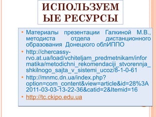 ИСПОЛЬЗУЕМЫЕ РЕСУРСЫ Материалы презентации Галкиной М.В., методиста отдела дистанционного образования  Донецкого облИППО http :// chercassy - rvo . at . ua / load / vchiteljam _ predmetnikam / informatika / metodichni _ rekomendaciji _ stvorennja _ shkilnogo _ sajta _ v _ sistemi _ ucoz /8-1-0-61 http://mnmc.dn.ua/index.php?option=com_content&view=article&id=28%3A2011-03-03-13-22-36&catid=2&Itemid=16 http ://tc.ckipo.edu.ua 