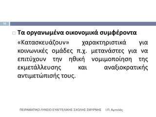 10


        Τα οργανωμζνα οικονομικά ςυμφζροντα
         «Καταςκευάηουν»      χαρακτθριςτικά    για
         κοινωνικζσ ομάδεσ π.χ. μετανάςτεσ για να
         επιτφχουν τθν θκικι νομιμοποίθςθ τθσ
         εκμετάλλευςθσ       και     αναξιοκρατικισ
         αντιμετϊπιςισ τουσ.



         ΠΕΙΡΑΜΑΣΙΚΟ ΛΤΚΕΙΟ ΕΤΑΓΓΕΛΙΚΗ΢ ΢ΥΟΛΗ΢ ΢ΜΤΡΝΗ΢   Ι.Π. Αμπελάς
 