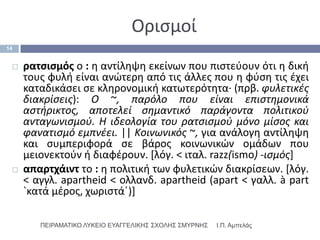 Οριςμοί
14


    ρατςιςμόσ ο : θ αντίλθψθ εκείνων που πιςτεφουν ότι θ δικι
     τουσ φυλι είναι ανϊτερθ από τισ άλλεσ που θ φφςθ τισ ζχει
     καταδικάςει ςε κλθρονομικι κατωτερότθτα· (πρβ. φυλετικζσ
     διακρίςεισ): O ~, παρόλο που είναι επιςτημονικά
     αςτήρικτοσ, αποτελεί ςημαντικό παράγοντα πολιτικοφ
     ανταγωνιςμοφ. H ιδεολογία του ρατςιςμοφ μόνο μίςοσ και
     φανατιςμό εμπνζει. || Kοινωνικόσ ~, για ανάλογθ αντίλθψθ
     και ςυμπεριφορά ςε βάροσ κοινωνικϊν ομάδων που
     μειονεκτοφν ι διαφζρουν. *λόγ. < ιταλ. razz(ismo) -ιςμόσ]
    απαρτχάιντ το : θ πολιτικι των φυλετικϊν διακρίςεων. *λόγ.
     < αγγλ. apartheid < ολλανδ. apartheid (apart < γαλλ. à part
     `κατά μζροσ, χωριςτάϋ)]

        ΠΕΙΡΑΜΑΣΙΚΟ ΛΤΚΕΙΟ ΕΤΑΓΓΕΛΙΚΗ΢ ΢ΥΟΛΗ΢ ΢ΜΤΡΝΗ΢   Ι.Π. Αμπελάς
 