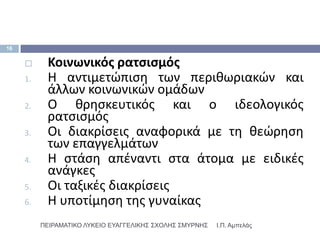 16


          Κοινωνικόσ ρατςιςμόσ
     1.    Η αντιμετϊπιςθ των περικωριακϊν και
           άλλων κοινωνικϊν ομάδων
     2.    Ο κρθςκευτικόσ και ο ιδεολογικόσ
           ρατςιςμόσ
     3.    Οι διακρίςεισ αναφορικά με τθ κεϊρθςθ
           των επαγγελμάτων
     4.    Η ςτάςθ απζναντι ςτα άτομα με ειδικζσ
           ανάγκεσ
     5.    Οι ταξικζσ διακρίςεισ
     6.    Η υποτίμθςθ τθσ γυναίκασ
          ΠΕΙΡΑΜΑΣΙΚΟ ΛΤΚΕΙΟ ΕΤΑΓΓΕΛΙΚΗ΢ ΢ΥΟΛΗ΢ ΢ΜΤΡΝΗ΢   Ι.Π. Αμπελάς
 