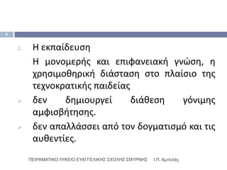 6


    2.    Η εκπαίδευςθ
          Η μονομερισ και επιφανειακι γνϊςθ, θ
          χρθςιμοκθρικι διάςταςθ ςτο πλαίςιο τθσ
          τεχνοκρατικισ παιδείασ
         δεν    δθμιουργεί      διάκεςθ  γόνιμθσ
          αμφιςβιτθςθσ.
         δεν απαλλάςςει από τον δογματιςμό και τισ
          αυκεντίεσ.
         ΠΕΙΡΑΜΑΣΙΚΟ ΛΤΚΕΙΟ ΕΤΑΓΓΕΛΙΚΗ΢ ΢ΥΟΛΗ΢ ΢ΜΤΡΝΗ΢   Ι.Π. Αμπελάς
 