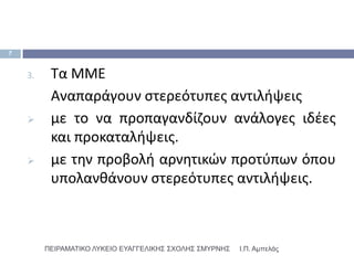7


    3.    Σα ΜΜΕ
          Αναπαράγουν ςτερεότυπεσ αντιλιψεισ
         με το να προπαγανδίηουν ανάλογεσ ιδζεσ
          και προκαταλιψεισ.
         με τθν προβολι αρνθτικϊν προτφπων όπου
          υπολανκάνουν ςτερεότυπεσ αντιλιψεισ.



         ΠΕΙΡΑΜΑΣΙΚΟ ΛΤΚΕΙΟ ΕΤΑΓΓΕΛΙΚΗ΢ ΢ΥΟΛΗ΢ ΢ΜΤΡΝΗ΢   Ι.Π. Αμπελάς
 