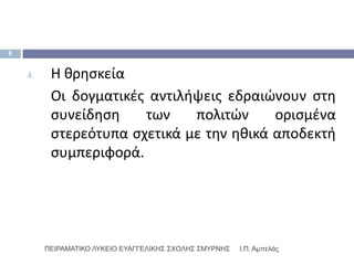 8


    4.    Η κρθςκεία
          Οι δογματικζσ αντιλιψεισ εδραιϊνουν ςτθ
          ςυνείδθςθ    των    πολιτϊν     οριςμζνα
          ςτερεότυπα ςχετικά με τθν θκικά αποδεκτι
          ςυμπεριφορά.




         ΠΕΙΡΑΜΑΣΙΚΟ ΛΤΚΕΙΟ ΕΤΑΓΓΕΛΙΚΗ΢ ΢ΥΟΛΗ΢ ΢ΜΤΡΝΗ΢   Ι.Π. Αμπελάς
 