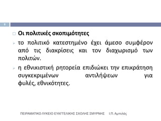 9


       Οι πολιτικζσ ςκοπιμότθτεσ
       το πολιτικό κατεςτθμζνο ζχει άμεςο ςυμφζρον
        από τισ διακρίςεισ και τον διαχωριςμό των
        πολιτϊν.
       θ εκνικιςτικι ρθτορεία επιδιϊκει τθν επικράτθςθ
        ςυγκεκριμζνων           αντιλιψεων           για
        φυλζσ, εκνικότθτεσ.



        ΠΕΙΡΑΜΑΣΙΚΟ ΛΤΚΕΙΟ ΕΤΑΓΓΕΛΙΚΗ΢ ΢ΥΟΛΗ΢ ΢ΜΤΡΝΗ΢   Ι.Π. Αμπελάς
 