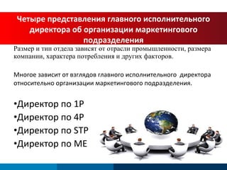 Размер и тип отдела зависят от отрасли промышленности, размера компании, характера потребления и других факторов. Многое зависит от взглядов главного исполнительного  директора относительно организации маркетингового подразделения. Директор по  1P  Директор по  4P Директор по  STP  Директор по  ME  Четыре представления главного исполнительного директора об организации маркетингового подразделения 