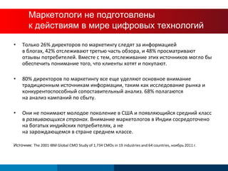 CMOs are Underprepared  for this New World Только 26% директоров по маркетингу следят за информацией  в блогах, 42% отслеживают третью часть обзора, и 48% просматривают отзывы потребителей. Вместе с тем, отслеживание этих источников могло бы обеспечить понимание того, что клиенты хотят и покупают. 80% директоров по маркетингу все еще уделяют основное внимание традиционным источникам информации, таким как исследование рынка и конкурентоспособный сопоставительный анализ. 68% полагаются  на анализ кампаний по сбыту. Они не понимают молодое поколение в США и появляющийся средний класс в  развивающихся странах . Внимание маркетологов в Индии сосредоточено на богатых индийских потребителях, а не  на зарождающемся в стране среднем классе. Источник :  The 2001 IBM Global CMO Study of 1,734 CMOs in 19 industries and 64 countries,  ноябрь  2011  г . Маркетологи не подготовлены  к действиям в мире цифровых технологий 