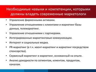Управление фирменными активами . Управление отношениями с клиентами и маркетинг базы данных, телемаркетинг . Управление отношениями с партнерами. Интегрированные маркетинговые коммуникации . Интернет и социальные медиа . PR- маркетинг (в т.ч. ивент-маркетинг и маркетинг посредством спонсорства). Сервисный маркетинг и маркетинг, основанный на опыте. Анализ доходности по сегментам, клиентам, продуктам, каналам. Необходимые навыки и компетенции, которыми должны владеть современные маркетологи 