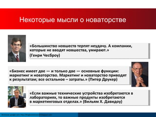 How Does a Company Innovate? «Большинство новшеств терпят неудачу. А компании, которые не вводят новшества, умирают . »   ( Генри Чесброу ) «Бизнес имеет две — и только две — основные функции: маркетинг и новаторство. Маркетинг и новаторство приводят к результатам; все остальное – затраты . »  ( Питер Друкер ) « Если важные технические устройства изобретаются в лабораториях, то важные продукты изобретаются  в маркетинговых отделах . »  ( Вильям Х. Давидоу ) Источник : google.com; http://blogbusinessworld.blogspot.com Некоторые мысли о новаторстве 