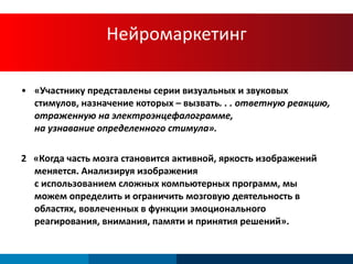 Нейромаркетинг «Участнику представлены серии визуальных и звуковых стимулов, назначение которых – вызвать . . .  ответную реакцию, отраженную на электроэнцефалограмме,  на узнавание определенного стимула». 2  «Когда часть мозга становится активной, яркость изображений меняется.   Анализируя изображения  с использованием сложных компьютерных программ, мы можем определить и ограничить мозговую деятельность в областях, вовлеченных в функции эмоционального реагирования, внимания, памяти и принятия решений». 