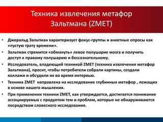 Техника извлечения метафор Зальтмана ( ZMET) Джеральд Зальтман характеризует фокус-группы и анкетные опросы как «пустую трату времени». Зальтман стремится «обмануть» левое полушарие мозга и получить доступ к правому полушарию и бессознательному. Исследователь, владеющий техникой ZMET (техника извлечения метафор Зальтмана), просит, чтобы потребители собрали картины, создали коллажи и обсудили их во время интервью. Техника ZMET  направлена на исследование глубинных метафор , лежащих в основе нашего мышления. При применении техники ZMET, как утверждается, достигается понимание ассоциируемых с продуктом тем и проблем, которые не обнаруживаются посредством словесного исследования .  