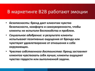 В   маркетинге  B2B  работают эмоции Безопасность:  бренд дает клиентам чувство безопасности, комфорта и самоуверенности, чтобы клиенты не испытали беспокойства и проблем. Социальное одобрение: в  результате клиенты испытывают позитивные ощущения от бренда или  чувствуют удовлетворение от отношения к себе окружающих .  Чувство собственного достоинства : бренд заставляет клиентов чувствовать себя лучше; клиенты ощущают чувство гордости или выполненной задачи. 