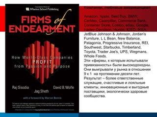 Компании, любимые американцами Amazon, Apple, Best Buy, BMW, CarMax, Caterpillar, Commerce Bank, Container Store, Costco, eBay, Google, Harley-Davidson, Honda, IDEO, IKEA, JetBlue Johnson & Johnson, Jordan's Furniture, L L Bean, New Balance, Patagonia, Progressive Insurance, REI, Southwest, Starbucks, Timberland, Toyota, Trader Joe's, UPS, Wegmans, Whole Foods. Эти «фирмы, к которым испытывали привязанность» были высокодоходны. Они выигрывали у рынка в отношении 9 к 1  на протяжении десяти лет. Результат – более ответственные служащие, счастливые и лояльные клиенты, инновационные и выгодные поставщики, экологически здоровые сообщества. 