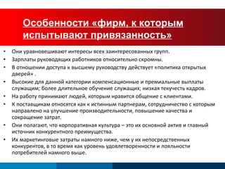 Characteristics of “Firms of Endearment” Они уравновешивают интересы всех заинтересованных групп. Зарплаты руководящих работников относительно скромны. В отношении доступа к высшему руководству действует «политика открытых дверей» . Высокие для данной категории компенсационные и премиальные выплаты служащим ;  более длительное  обучение служащих ;  низкая текучесть кадров. На работу принимают людей, которым нравится общение с клиентами. К поставщикам относятся как к истинным партнерам, сотрудничество с которым направлено на улучшение производительности, повышение качества и сокращение затрат. Они полагают, что корпоративная культура – это их основной актив и главный источник конкурентного преимущества. Их маркетинговые затраты намного ниже, чем у их непосредственных конкурентов, в то время как уровень удовлетворенности и лояльности потребителей намного выше. Особенности «фирм, к которым испытывают привязанность» 