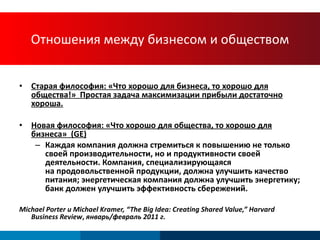 Отношения между бизнесом и обществом Старая философия :  «Что хорошо для бизнеса, то хорошо для общества!»   Простая задача максимизации прибыли достаточно хороша. Новая философия :  «Что хорошо для общества, то хорошо для бизнеса»   (GE) Каждая компания должна стремиться к повышению не только своей производительности, но и продуктивности своей деятельности .  Компания, специализирующаяся  на продовольственной продукции, должна улучшить качество питания; энергетическая компания должна улучшить энергетику; банк должен улучшить эффективность сбережений. Michael Porter  и  Michael Kramer, “The Big Idea: Creating Shared Value,” Harvard Business Review ,  январь/февраль  2011  г . 