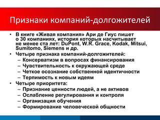 Arie de Geus В книге «Живая компания» Ари де Гиус пишет  о 30 компаниях, история которых насчитывает  не менее ста лет:  DuPont, W.R. Grace, Kodak, Mitsui, Sumitomo, Siemens  и др . Четыре признака компаний-долгожителей : Консерватизм в вопросах финансирования Чувствительность к окружающей среде Четкое осознание собственной идентичности Терпимость к новым идеям Четыре приоритета : Признание ценности людей, а не активов Ослабление регулирования и контроля Организация обучения Формирование человеческой общности Признаки компаний-долгожителей 