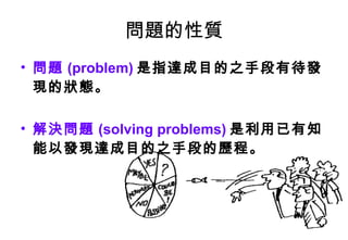 問題的性質 問題 (problem) 是指達成目的之手段有待發現的狀態。 解決問題 (solving problems) 是利用已有知能以發現達成目的之手段的歷程。 