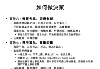 如何做決策 要訣六： 善策多惕、因應創新 善戰者無赫赫之功：先為不可勝、以全爭天下 平時經營基本面、臨場創造局部優勢、以實擊虛 因案制宜、周密配套（因機而動、用勢而成、轉化因應） 專注自己可做的、把它作好；不去辯護或抱怨自己做不到的 反璞歸真、回歸底線 要訣七： 擇所當為、當斷即斷 有所不為、方能有為（好為、善為≠當為） 取捨眼界與擔當 一身之謀  vs.  天下之憂；終生之計  vs.  後世之慮； 被尊敬  vs.  被喜歡  (To be respected vs. To be liked) 要有改變可變之事的勇氣、要有容忍不可變之事的雅量，要有區分可變與不可變之事的智慧 待時握機、緩急得宜：靜如山林、動如風火 