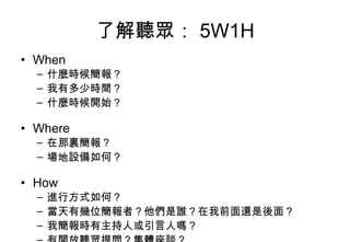 了解聽眾： 5W1H When 什麼時候簡報？ 我有多少時間？ 什麼時候開始？ Where 在那裏簡報？ 場地設備如何？ How 進行方式如何？ 當天有幾位簡報者？他們是誰？在我前面還是後面？ 我簡報時有主持人或引言人嗎？ 有開放聽眾提問？集體座談？ 