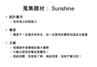 蒐集題材： Sunshine 統計數字 具有強力的說服力 專家 專家不一定要非常有名，但一定要您的聽眾知道並且敬重 示範 現場操作是簡報的最大優勢 行動比語言的聲音更響亮！ 說給我聽，我就能了解；做給我看，我就不會忘記！ 