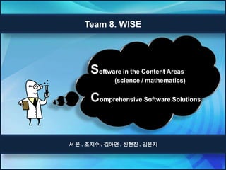 Team 8. WISE




      Software in the Content Areas
              (science / mathematics)


      Comprehensive Software Solutions


서 은 . 조지수 . 김아연 . 신현진 . 임은지
 