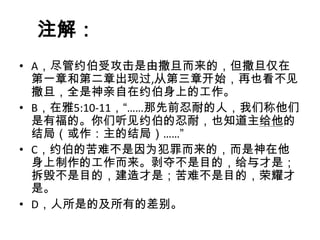 注解：
• A，尽管约伯受攻击是由撒旦而来的，但撒旦仅在
  第一章和第二章出现过,从第三章开始，再也看不见
  撒旦，全是神亲自在约伯身上的工作。
• B，在雅5:10-11，“……那先前忍耐的人，我们称他们
  是有福的。你们听见约伯的忍耐，也知道主给他的
  结局（或作：主的结局）……”
• C，约伯的苦难不是因为犯罪而来的，而是神在他
  身上制作的工作而来。剥夺不是目的，给与才是；
  拆毁不是目的，建造才是；苦难不是目的，荣耀才
  是。
• D，人所是的及所有的差别。
 