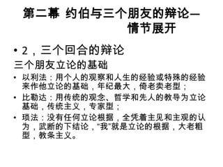 第二幕 约伯与三个朋友的辩论—
          情节展开
• 2，三个回合的辩论
三个朋友立论的基础
• 以利法：用个人的观察和人生的经验或特殊的经验
  来作他立论的基础，年纪最大，倚老卖老型；
• 比勒达：用传统的观念、哲学和先人的教导为立论
  基础，传统主义，专家型；
• 琐法：没有任何立论根据，全凭着主见和主观的认
  为，武断的下结论，“我”就是立论的根据，大老粗
  型，教条主义。
 