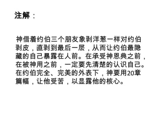 注解：

神借着约伯三个朋友象剥洋葱一样对约伯
剥皮，直剥到最后一层，从而让约伯最隐
藏的自己暴露在人前。在承受神恩典之前，
在被神用之前，一定要先清楚的认识自己。
在约伯完全、完美的外表下，神要用20章
篇幅，让他受苦，以显露他的核心。
 