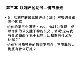 第三幕 以利户的劝导—情节推进

• D，以利户的第三篇讲论（35）-解答约伯第
  三个困惑
  约伯的第三个困惑：35:2-3 你以为有理，或
  以为你的公义胜于神的公义，才说“这与我
  有什么益处？我不犯罪，比犯罪有什么好
  处呢？”
  约伯对神降苦难的原因不明白，不犯罪的人
  到底有什么好处？
 