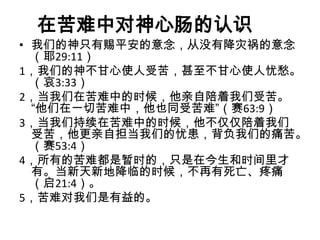 在苦难中对神心肠的认识
• 我们的神只有赐平安的意念，从没有降灾祸的意念
  （耶29:11）
1，我们的神不甘心使人受苦，甚至不甘心使人忧愁。
  （哀3:33）
2，当我们在苦难中的时候，他亲自陪着我们受苦。
  “他们在一切苦难中，他也同受苦难”（赛63:9）
3，当我们持续在苦难中的时候，他不仅仅陪着我们
  受苦，他更亲自担当我们的忧患，背负我们的痛苦。
  （赛53:4）
4，所有的苦难都是暂时的，只是在今生和时间里才
  有。当新天新地降临的时候，不再有死亡、疼痛
  （启21:4）。
5，苦难对我们是有益的。
 