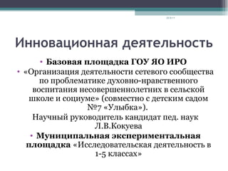 Инновационная деятельность
• Базовая площадка ГОУ ЯО ИРО
• «Организация деятельности сетевого сообщества
по проблематике духовно-нравственного
воспитания несовершеннолетних в сельской
школе и социуме» (совместно с детским садом
№7 «Улыбка»).
Научный руководитель кандидат пед. наук
Л.В.Кокуева
• Муниципальная экспериментальная
площадка «Исследовательская деятельность в
1-5 классах»
23.9.11
 