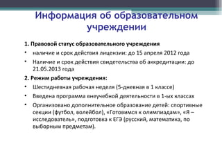 Информация об образовательном
учреждении
1. Правовой статус образовательного учреждения
• наличие и срок действия лицензии: до 15 апреля 2012 года
• Наличие и срок действия свидетельства об аккредитации: до
21.05.2013 года
2. Режим работы учреждения:
• Шестидневная рабочая неделя (5-дневная в 1 классе)
• Введена программа внеучебной деятельности в 1-ых классах
• Организовано дополнительное образование детей: спортивные
секции (футбол, волейбол), «Готовимся к олимпиадам», «Я –
исследователь», подготовка к ЕГЭ (русский, математика, по
выборным предметам).
 