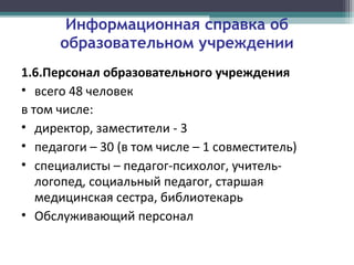 Информационная справка об
образовательном учреждении
1.6.Персонал образовательного учреждения
• всего 48 человек
в том числе:
• директор, заместители - 3
• педагоги – 30 (в том числе – 1 совместитель)
• специалисты – педагог-психолог, учитель-
логопед, социальный педагог, старшая
медицинская сестра, библиотекарь
• Обслуживающий персонал
 
