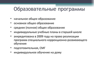 Образовательные программы
• начальное общее образование
• основное общее образование
• среднее (полное) общее образование
• индивидуальные учебные планы в старшей школе
• аккредитована в 2009 году на право реализации
программ специального коррекционно-развивающего
обучения
• подготовительная, СМГ
• индивидуальное обучение на дому
 