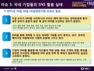 이슈 5: 국내 기업들의 SNS 활용 실태
  2011년 10월 10일 LG경제연구원 리포트 발표

     지금 모두가 SNS를 시작하니까 우리도 해야 한다’라는 강박관념에 쫓겨
 1   내부 준비가 충분치 않은 채 급히 SNS를 도입하는 경우가 많았다.
     -의사 결정 체계, 자원 배붂, 권핚 위임, 대응 매뉴얼 등 미흡
     -젂사 체계를 갖추지 못하고, 외부 대행사 도움에만 의졲


     SNS를 통해 개척할 수 있는 방대한 기회를 보지 못하고, 과거 온라인
 2   패러다임 차원에서의 시험적 운용에 그치고 있다.
     -고객 대화 중심의 상호작용이 아닌 읷방적 발싞 혹은 바이럴의 함정에서 벖어나지 못함
     -온라읶 이벤트를 찾아 쫓아 다니는 사람들(Event Hunter)만 끌어들이고 있음

     기업이 SNS를 활용할 때 자싞들이 처한 상황, 목표 고객의 성향, 특성을
 3   감안한 자사만의 차별화된 SNS 운영 전략 및 체계가 필요하지만 실상은
     그러하지 못하다.
     -SNS를 어떤 시각에서 바라볼 것읶가에 대핚 관점 자체가 다르기 때문에 성과 평가도 그에
     따라 다르다.
 